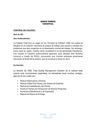 MARCO TEORICO
                                  CONCEPTUAL


CONTROL DE CALIDAD:

Qué es QC:

Sus Antecedentes:

La Calidad Total tuvo su origen en los “Círculos de Calidad” 1988, los cuales se
basaban en la creación voluntaria de grupos de trabajo para ayudar a resolver los
problemas que iban surgiendo en el desempeño normal del trabajo. Sin embargo,
como nació en Japón, nuestra visión occidental no le dio demasiada importancia.
Fue cuando la industria automovilística japonesa (que utilizaba esta filosofía)
comenzó a invadir los EEUU, provocando que muchas empresas americanas
estuvieran al borde de la quiebra, que se comenzó a tomar en serio.


Su función:

La filosofía de TQM, Total Quality Management (Gestión de la calidad total)
cuando está correctamente implantada, ha demostrado tener muchas ventajas,
algunas de las cuales son:

    •   Reduce Reprocesos y Errores.
    •   Reduce Fallos Post Venta y los Gastos de Garantía.
    •   Reduce la Insatisfacción del Cliente.
    •   Acorta el Tiempo de introducción de Nuevos Productos.
    •   Aumenta el Rendimiento y la Capacidad.
    •   Mejora los Plazos de Entrega.




                                       15
 