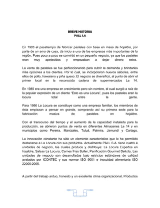 BREVE HISTORIA
                                      PALL S.A



En 1983 el pasatiempo de fabricar pasteles con base en masa de hojaldre, por
parte de un ama de casa, da inicio a una de las empresas más importantes de la
región. Pues poco a poco se convirtió en un pequeño negocio, ya que los pasteles
eran     muy    apetecidos    y     empezaban     a    dejar    dinero    extra.

La venta de pasteles se fue perfeccionando para cubrir la demanda y brindarles
más opciones a los clientes. Por lo cual, se incorporaron nuevos sabores, entre
ellos de pollo, hawaiano y piña queso. El negocio se diversificó, al punto de abrir el
primer local en la reconocida cadena de supermercados La 14.

En 1985 era una empresa en crecimiento pero sin nombre, el cual surgió a raíz de
la popular expresión de un cliente “Esto es una Locura”, pues los pasteles eran la
locura               total              entre              la               gente.

Para 1986 La Locura se constituye como una empresa familiar, los miembros de
ésta empiezan a pensar en grande, comprando así su primera sede para la
fabricación      masiva         de        pasteles        en         hojaldre.

Con el transcurso del tiempo y el aumento de la capacidad instalada para la
producción, se abrieron puntos de venta en diferentes Almacenes La 14 y en
municipios como Pereira, Manizales, Tuluá, Palmira, Jamundí y Cartago.

La innovación constante ha sido un elemento característico que le ha permitido
destacarse a La Locura con sus productos. Actualmente PALL S.A. tiene cuatro 4
unidades de negocio, las cuales produce y distribuye: La Locura Expertos en
hojaldre, Salsas La Locura, Carnes frías Buller, Panificación Gourmet Delicity. Las
unidades de negocio son desarrolladas bajo estrictos estándares de calidad
avalados por ICONTEC y sus normar ISO 9001 e inocuidad alimentaria ISO
22000:2005.


A partir del trabajo arduo, honesto y un excelente clima organizacional, Productos




                                         15
 