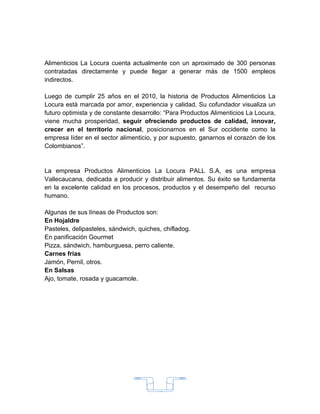 Alimenticios La Locura cuenta actualmente con un aproximado de 300 personas
contratadas directamente y puede llegar a generar más de 1500 empleos
indirectos.

Luego de cumplir 25 años en el 2010, la historia de Productos Alimenticios La
Locura está marcada por amor, experiencia y calidad. Su cofundador visualiza un
futuro optimista y de constante desarrollo: “Para Productos Alimenticios La Locura,
viene mucha prosperidad, seguir ofreciendo productos de calidad, innovar,
crecer en el territorio nacional, posicionarnos en el Sur occidente como la
empresa líder en el sector alimenticio, y por supuesto, ganarnos el corazón de los
Colombianos”.


La empresa Productos Alimenticios La Locura PALL S.A, es una empresa
Vallecaucana, dedicada a producir y distribuir alimentos. Su éxito se fundamenta
en la excelente calidad en los procesos, productos y el desempeño del recurso
humano.

Algunas de sus líneas de Productos son:
En Hojaldre
Pasteles, delipasteles, sándwich, quiches, chifladog.
En panificación Gourmet
Pizza, sándwich, hamburguesa, perro caliente.
Carnes frías
Jamón, Pernil, otros.
En Salsas
Ajo, tomate, rosada y guacamole.




                                        15
 