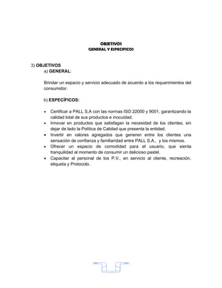 OBJETIVOS
                           GENERAL Y ESPECIFICOS



3) OBJETIVOS
      a) GENERAL:

     Brindar un espacio y servicio adecuado de acuerdo a los requerimientos del
     consumidor.

     b) ESPECÍFICOS:

     •   Certificar a PALL S.A con las normas ISO 22000 y 9001, garantizando la
         calidad total de sus productos e inocuidad.
     •   Innovar en productos que satisfagan la necesidad de los clientes, sin
         dejar de lado la Política de Calidad que presenta la entidad.
     •   Invertir en valores agregados que generen entre los clientes una
         sensación de confianza y familiaridad entre PALL S.A., y los mismos.
     •   Ofrecer un espacio de comodidad para el usuario, que sienta
         tranquilidad al momento de consumir un delicioso pastel.
     •   Capacitar al personal de los P.V., en servicio al cliente, recreación,
         etiqueta y Protocolo.




                                      15
 