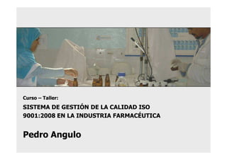 Curso – Taller:
SISTEMA DE GESTIÓN DE LA CALIDAD ISO
9001:2008 EN LA INDUSTRIA FARMACÉUTICA


Pedro Angulo
 