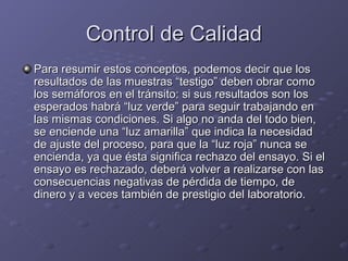 Control de Calidad
Para resumir estos conceptos, podemos decir que los
resultados de las muestras “testigo” deben obrar como
los semáforos en el tránsito: si sus resultados son los
esperados habrá “luz verde” para seguir trabajando en
las mismas condiciones. Si algo no anda del todo bien,
se enciende una “luz amarilla” que indica la necesidad
de ajuste del proceso, para que la “luz roja” nunca se
encienda, ya que ésta significa rechazo del ensayo. Si el
ensayo es rechazado, deberá volver a realizarse con las
consecuencias negativas de pérdida de tiempo, de
dinero y a veces también de prestigio del laboratorio.
 