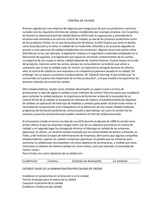 CONTROL DE CALIDAD
Proceso seguido por una empresa de negocios para asegurarse de que sus productos o servicios
cumplen con los requisitos mínimos de calidad, establecidos por la propia empresa. Con la política
de Gestión (o administración) de Calidad Óptima (GCO) toda la organización y actividad de la
empresa está sometida a un estricto control de calidad, ya sea de los procesos productivos como
de los productos finales. En el caso de producción de bienes, la GCO implica que tanto el diseño,
como la producción y la venta, la calidad de los materiales utilizados y los procesos seguidos se
ajustan a unos patrones de calidad establecidos con antelación. Algunas veces este patrón viene
definido por la ley; por ejemplo, la legislación relativa a la seguridad y materiales empleados en la
fabricación de juguetes, o la legislación que regula las emisiones contaminantes de los coches.
La exigencia de una mayor o menor calidad depende de muchos factores. Cuanto mayor es la vida
del producto, menores serán las ventas, porque los consumidores no tendrán que volver a
comprarlo, por lo que la calidad suele ser menor. La importancia otorgada durante los últimos
años al control de calidad es una respuesta a la competencia japonesa basada en la calidad. Sin
embargo, fue un asesor económico estadounidense, W. Edwards Deming, el que señaló que "el
consumidor es la parte más importante de la línea productiva", y el que enseñó a los japoneses los
distintos métodos de control de calidad.
Otro estadounidense, Joseph Juran, también desempeñó un papel crucial a la hora de
promocionar la idea de vigilar la calidad y crear métodos de control. Entre los pasos que estableció
para controlar la calidad destacan: la importancia de fomentar la idea de la necesidad de un
control férreo de la calidad; la búsqueda de métodos de mejora; el establecimiento de objetivos
de calidad y la aplicación de todo tipo de medidas y cambios para poder alcanzar estas metas; la
necesidad de comprometer a los trabajadores en la obtención de una mayor calidad mediante
programas de formación profesional, comunicación y aprendizaje, así como la revisión de los
sistemas y procesos productivos para poder mantener el nivel de calidad alcanzado.
El entusiasmo creado en torno a la idea de una GCO durante la década de 1980 ha tenido como
primer efecto el que las empresas tengan entre uno de sus objetivos prioritarios el control de
calidad, y en segundo lugar ha conseguido eliminar el liderazgo en calidad de las empresas
japonesas. En efecto, un reciente estudio realizado por las universidades de Boston y Waseda, en
Tokio, y del Instituto Europeo de Administración de Empresas, demuestra que algunas compañías
estadounidenses superan en calidad a empresas japonesas. Es posible que los esfuerzos para
aumentar la calidad sean incompatibles con otros objetivos de las empresas, a medida que éstas
contrastan el objetivo de máxima calidad con otras metas, como por ejemplo, la necesidad de
reducir costes.
Para Crosby, los cuatro absolutos de la calidad son:
La definición Sistema Estándar de desempeño La medición
CATORCE PASOS DE LA ADMINISTRACIÓN POR CALIDAD DE CROSBY
Establecer el compromiso en la dirección o en la calidad
Formar el equipo para la mejora de la calidad
Capacitar al personal de la calidad
Establecer mediciones de calidad
 