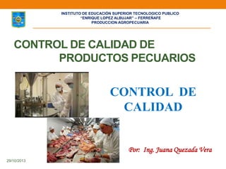 CONTROL DE CALIDAD DE
PRODUCTOS PECUARIOS
29/10/2013
Por: Ing. Juana Quezada Vera
CONTROL DE
CALIDAD
INSTITUTO DE EDUCACIÓN SUPERIOR TECNOLOGICO PUBLICO
“ENRIQUE LOPEZ ALBUJAR” – FERREÑAFE
PRODUCCION AGROPECUARIA
 