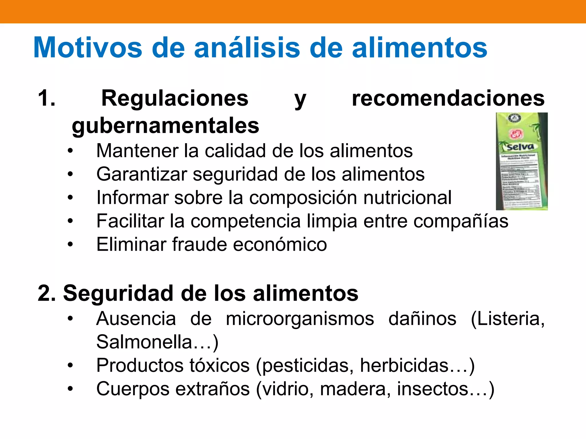 Motivos de análisis de alimentos
1.

Regulaciones
gubernamentales
•
•
•
•
•

y

recomendaciones

Mantener la calidad de los alimentos
Garantizar seguridad de los alimentos
Informar sobre la composición nutricional
Facilitar la competencia limpia entre compañías
Eliminar fraude económico

2. Seguridad de los alimentos
•
•
•

Ausencia de microorganismos dañinos (Listeria,
Salmonella…)
Productos tóxicos (pesticidas, herbicidas…)
Cuerpos extraños (vidrio, madera, insectos…)

 