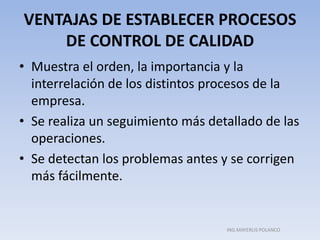 VENTAJAS DE ESTABLECER PROCESOS
DE CONTROL DE CALIDAD
• Muestra el orden, la importancia y la
interrelación de los distintos procesos de la
empresa.
• Se realiza un seguimiento más detallado de las
operaciones.
• Se detectan los problemas antes y se corrigen
más fácilmente.
ING.MAYERLIS POLANCO
 