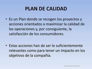 PLAN DE CALIDAD
• Es un Plan donde se recogen los proyectos y
acciones orientados a maximizar la calidad de
las operaciones y, por consiguiente, la
satisfacción de los consumidores.
• Estas acciones han de ser lo suficientemente
relevantes como para tener un impacto en los
objetivos de la compañía.
ING.MAYERLIS POLANCO
 