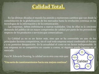 Calidad Total.
En las últimas décadas el mundo ha asistido a numerosos cambios que van desde la
consolidación de la globalización de los mercados hasta la revolución continua en las
tecnologías de la información y de la comunicación.
Las empresas, deben enfrentarse a nuevas realidades. Una de ellas es la creciente
demanda del público de un mayor compromiso de calidad por parte de los proveedores
respecto de los productos o servicios que comercializan.
La Calidad ya no es un factor más, sino que se ha convertido en uno de los
principales factores competitivos, sin el cual toda empresa estará condenada al fracaso
y a su posterior desaparición. En la actualidad el costo es un factor indispensable. Si
una empresa no es competitiva en cuanto a costos, ni siquiera puede ingresar en el
mercado.
Para W. Edwards Deming, la calidad no es otra cosa más que:
“Una serie de cuestionamientos hacia una mejora continua”.
 