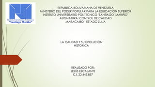 REPUBLICA BOLIVARIANA DE VENEZUELA 
MINISTERIO DEL PODER POPULAR PARA LA EDUCACIÓN SUPERIOR 
INSTITUTO UNIVERSITARIO POLITECNICO "SANTIAGO MARIÑO" 
ASIGNATURA: CONTROL DE CALIDAD 
MARACAIBO - ESTADO ZULIA 
LA CALIDAD Y SU EVOLUCIÓN 
HISTORICA 
REALIZADO POR: 
JESÚS ESCALANTE 
C.I. 23.445.857 
 