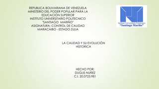 REPUBLICA BOLIVARIANA DE VENEZUELA 
MINISTERIO DEL PODER POPULAR PARA LA 
EDUCACIÓN SUPERIOR 
INSTITUTO UNIVERSITARIO POLITECNICO 
"SANTIAGO MARIÑO" 
ASIGNATURA: CONTROL DE CALIDAD 
MARACAIBO - ESTADO ZULIA 
LA CALIDAD Y SU EVOLUCIÓN 
HISTORICA 
HECHO POR: 
DUGLIS NUÑEZ 
C.I. 20.0725.981 
 