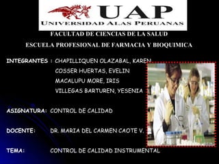 FACULTAD DE CIENCIAS DE LA SALUD
        ESCUELA PROFESIONAL DE FARMACIA Y BIOQUIMICA

INTEGRANTES : CHAPILLIQUEN OLAZABAL, KAREN
               COSSER HUERTAS, EVELIN
               MACALUPU MORE, IRIS
               VILLEGAS BARTUREN, YESENIA


ASIGNATURA: CONTROL DE CALIDAD


DOCENTE:      DR. MARIA DEL CARMEN CAOTE V.


TEMA:         CONTROL DE CALIDAD INSTRUMENTAL
 