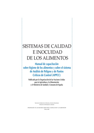 Servicio de Calidad de los Alimentos y Normas Alimentarias
Dirección de Alimentación y Nutrición
ORGANIZACIÓN DE LAS NACIONES UNIDAS PARA LA AGRICULTURA Y LA ALIMENTACIÓN
Roma, 2002
Manual de capacitación
sobre higiene de los alimentos y sobre el sistema
de Análisis de Peligros y de Puntos
Críticos de Control (APPCC)
SISTEMAS DE CALIDAD
E INOCUIDAD
DE LOS ALIMENTOS
Publicado por la Organización de las Naciones Unidas
para la Agricultura y la Alimentación
y el Ministerio de Sanidad y Consumo de España
 