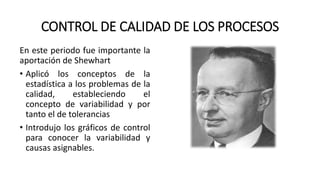 CONTROL DE CALIDAD DE LOS PROCESOS
En este periodo fue importante la
aportación de Shewhart
• Aplicó los conceptos de la
estadística a los problemas de la
calidad, estableciendo el
concepto de variabilidad y por
tanto el de tolerancias
• Introdujo los gráficos de control
para conocer la variabilidad y
causas asignables.
 