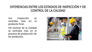 DIFERENCIAS ENTRE LOS ESTADIOS DE INSPECCIÓN Y DE
CONTROL DE LA CALIDAD
•La Inspección se
centraba más en el
producto final.
•El Control de la Calidad
se centraba más en el
proceso de producción de
los productos.
 
