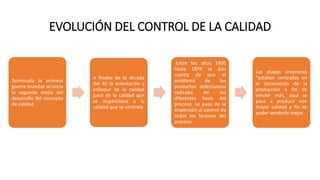 EVOLUCIÓN DEL CONTROL DE LA CALIDAD
Terminada la primera
guerra mundial se inicia
la segunda etapa del
desarrollo del concepto
de calidad
A finales de la década
del 40 la orientación y
enfoque de la calidad
pasó de la calidad que
se inspecciona a la
calidad que se controla.
Entre los años 1950
hasta 1979 se dan
cuenta de que el
problema de los
productos defectuosos
radicaba en las
diferentes fases del
proceso, se pasa de la
inspección al control de
todos los factores del
proceso.
Las etapas anteriores
“estaban centradas en
el incremento de la
producción a fin de
vender más, aquí se
pasa a producir con
mayor calidad a fin de
poder venderlo mejor.
 