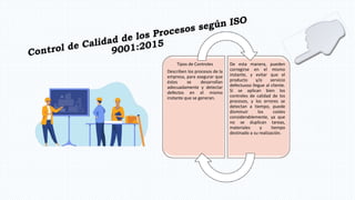 Tipos de Controles
Describen los procesos de la
empresa, para asegurar que
éstos se desarrollan
adecuadamente y detectar
defectos en el mismo
instante que se generan.
De esta manera, pueden
corregirse en el mismo
instante, y evitar que el
producto y/o servicio
defectuoso llegue al cliente.
Si se aplican bien los
controles de calidad de los
procesos, y los errores se
detectan a tiempo, puede
disminuir los costes
considerablemente, ya que
no se duplican tareas,
materiales y tiempo
destinado a su realización.
 