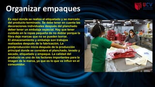 Organizar empaques
Es aquí donde se realiza el etiquetado y se marcado
del producto terminado. Se debe tener en cuenta las
decoraciones individuales después del planchado
deber tener un embalaje especial. Hay que tener
cuidado en la ropas pequeña de no doblar porque la
fibra deje marcas que no se pueden borrar.
El almacenamiento y embalaje son trabajos
realizados después de la fabricación. La
postproducción inicia después de la producción
principal donde se considera el planchado, lavado y
secado, etiquetado y empaque. La calidad del
producto es uno de los factores importantes para la
imagen de la marca, ya que es lo que va influir en el
consumidor.
 