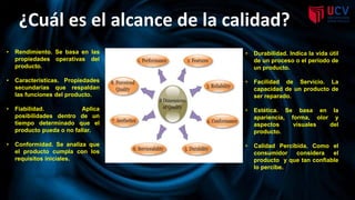 ¿Cuál es el alcance de la calidad?
• Rendimiento. Se basa en las
propiedades operativas del
producto.
• Características. Propiedades
secundarias que respaldan
las funciones del producto.
• Fiabilidad. Aplica
posibilidades dentro de un
tiempo determinado que el
producto pueda o no fallar.
• Conformidad. Se analiza que
el producto cumpla con los
requisitos iniciales.
• Durabilidad. Indica la vida útil
de un proceso o el período de
un producto.
• Facilidad de Servicio. La
capacidad de un producto de
ser reparado.
• Estética. Se basa en la
apariencia, forma, olor y
aspectos visuales del
producto.
• Calidad Percibida. Como el
consumidor considera el
producto y que tan confiable
lo percibe.
 