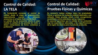 Es fundamental comenzar el control de
calidad desde la etapa de preproducción,
especialmente cuando se utilizarán
accesorios en el tejido final o salida textil.
La calidad de los accesorios afecta en gran
medida la calidad de las prendas de vestir, y
deben comprobarse de forma cuidadosa y
profesional.
Control de Calidad:
LA TELA
Control de Calidad:
Pruebas Físicas y Químicas
Es necesario realizar pruebas sobre las propiedades
físicas y químicas de cualquier material destinado a ser
utilizado. Estas pruebas deben incluir encogimiento,
durabilidad y otros estándares que se requieran.
Es esencial garantizar que la calidad de los productos
siga las expectativas adecuadas y las especificaciones
de la región de destino para el producto producido.
 