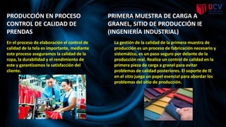 En el proceso de elaboración el control de
calidad de la tela es importante, mediante
este proceso aseguramos la calidad de la
ropa, la durabilidad y el rendimiento de
este y garantizamos la satisfacción del
cliente.
PRODUCCIÓN EN PROCESO
CONTROL DE CALIDAD DE
PRENDAS
PRIMERA MUESTRA DE CARGA A
GRANEL, SITIO DE PRODUCCIÓN IE
(INGENIERÍA INDUSTRIAL))
La gestión de la calidad de la primera muestra de
producción es un proceso de fabricación necesario y
sistemático, es un paso seguro por delante de la
producción real. Realice un control de calidad en la
primera pieza de carga a granel para evitar
problemas de calidad posteriores. El soporte de IE
en el sitio juega un papel esencial para abordar los
problemas del sitio de producción.
 