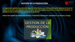 GESTIÓN DE LA PRODUCCIÓN
La magnitud de gestión de producción depende del producto que estemos fabricando debemos de tener en
cuenta los insumos que necesitaremos, la mano obra y los equipos necesarios. Es importante mantener un
equilibrio entre la eficiencia y la calidad de los productos.
Dentro de la gestión de producción tenemos 3 elementos importantes: trabajadores, los bienes y el lugar.
 