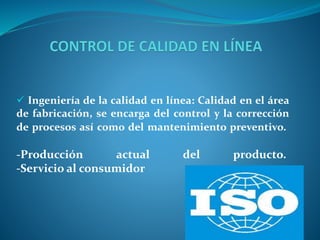  Ingeniería de la calidad en línea: Calidad en el área 
de fabricación, se encarga del control y la corrección 
de procesos así como del mantenimiento preventivo. 
-Producción actual del producto. 
-Servicio al consumidor 
 