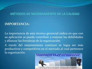 IMPORTANCIA: 
La importancia de esta técnica gerencial radica en que con 
su aplicación se puede contribuir a mejorar las debilidades 
y afianzar las fortalezas de la organización. 
A través del mejoramiento continuo se logra ser más 
productivos y competitivos en el mercado al cual pertenece 
la organización. 
 