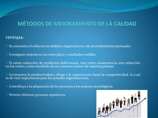 VENTAJAS: 
 Se concentra el esfuerzo en ámbitos organizativos y de procedimientos puntuales. 
 Consiguen mejoras en un corto plazo y resultados visibles 
 Si existe reducción de productos defectuosos, trae como consecuencia una reducción 
en los costos, como resultado de un consumo menor de materias primas. 
 Incrementa la productividad y dirige a la organización hacia la competitividad, lo cual 
es de vital importancia para las actuales organizaciones. 
 Contribuye a la adaptación de los procesos a los avances tecnológicos. 
 Permite eliminar procesos repetitivos. 
 