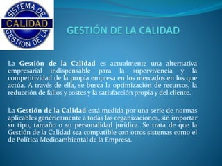 La Gestión de la Calidad es actualmente una alternativa 
empresarial indispensable para la supervivencia y la 
competitividad de la propia empresa en los mercados en los que 
actúa. A través de ella, se busca la optimización de recursos, la 
reducción de fallos y costes y la satisfacción propia y del cliente. 
La Gestión de la Calidad está medida por una serie de normas 
aplicables genéricamente a todas las organizaciones, sin importar 
su tipo, tamaño o su personalidad jurídica. Se trata de que la 
Gestión de la Calidad sea compatible con otros sistemas como el 
de PolíticaMedioambiental de la Empresa. 
 