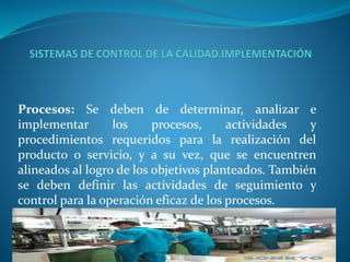 Procesos: Se deben de determinar, analizar e 
implementar los procesos, actividades y 
procedimientos requeridos para la realización del 
producto o servicio, y a su vez, que se encuentren 
alineados al logro de los objetivos planteados. También 
se deben definir las actividades de seguimiento y 
control para la operación eficaz de los procesos. 
 