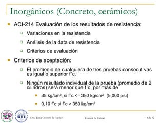 Inorgánicos (Concreto, cerámicos) ACI-214 Evaluación de los resultados de resistencia: Variaciones en la resistencia Análisis de la data de resistencia Criterios de evaluación Criterios de aceptación:  El promedio de cualquiera de tres pruebas consecutivas es igual o superior f´c. Ningún resultado individual de la prueba (promedio de 2 cilindros) será menor que f´c, por más de  35 kg/cm 2 , si f´c <= 350 kg/cm 2   (5,000 psi) 0,10 f´c si f´c > 350 kg/cm 2   