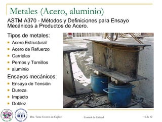Metales (Acero, aluminio) Tipos de metales: Acero Estructural Acero de Refuerzo Carriolas Pernos y Tornillos aluminio Ensayos mecánicos: Ensayo de Tensión Dureza Impacto  Doblez ASTM A370 - Métodos y Definiciones para Ensayo Mecánicos a Productos de Acero. 