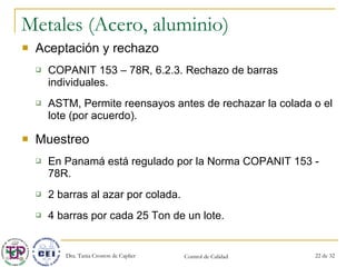 Metales (Acero, aluminio) Aceptación y rechazo COPANIT 153 – 78R, 6.2.3. Rechazo de barras individuales. ASTM, Permite reensayos antes de rechazar la colada o el lote (por acuerdo). Muestreo En Panamá está regulado por la Norma COPANIT 153 - 78R. 2 barras al azar por colada. 4 barras por cada 25 Ton de un lote. 