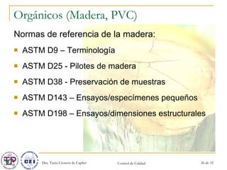 Orgánicos (Madera, PVC) Normas de referencia de la madera: ASTM D9 – Terminología ASTM D25 - Pilotes de madera ASTM D38 - Preservación de muestras ASTM D143 – Ensayos/especímenes pequeños ASTM D198 – Ensayos/dimensiones estructurales 