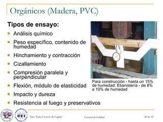 Orgánicos (Madera, PVC) Tipos de ensayo: Análisis químico Peso específico, contenido de humedad Hinchamiento y contracción Cizallamiento Compresión paralela y perpendicular Flexión, módulo de elasticidad Impacto y dureza  Resistencia al fuego y preservativos Para construcción - hasta un 15% de humedad; Ebanistería - de 8% a 10% de humedad 