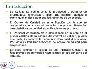 Introducción La Calidad se define como la propiedad o conjunto de propiedades inherentes a algo, que permiten apreciarlo como igual, mejor o peor que los restantes de su especie.  El Control de Calidad es la verificación con la que se comprueba que la obra, el producto, o el proceso tienen las características de calidad especificadas en el proyecto.  El Personal encargado de cualquier fase de la obra es el primer eslabón de la cadena del control de calidad, puesto que cualquier fallo de la persona restará calidad a la obra. Por tanto existen Certificaciones de control de calidad para las personas.  Se debe controlar la calidad de una edificación, desde la fase previa a su promoción hasta la fase de uso por parte del inquilino.  