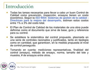 Introducción Todas las tareas necesarias para llevar a cabo un buen Control de Calidad como prevención, inspección, ensayos tienen un costo económico. Según la  ISO 9004:  Sistemas de gestión de la calidad - Directrices para la mejora del desempeño , estiman estos costos entre 1% a 3% del costo total. El Plan de Control de Calidad de los materiales de una obra puede definirse como el documento que sirve de base, guía y referencia para su control. Se establece la sistemática del control propuesto, plasmada en una serie de controles razonados y justificados, tanto en tipología como en cantidad, que garanticen, en la medida propuesta el nivel de control perseguido. Tomando en cuenta: mediciones representativas, finalidad del control (ensayo), método de ensayo, norma, tamaño del lote y muestra, # de ensayos entre otros. 