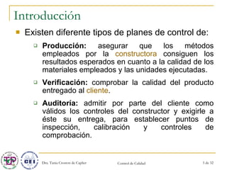 Introducción Existen diferente tipos de planes de control de: Producción:  asegurar que los métodos empleados por la  constructora  consiguen los resultados esperados en cuanto a la calidad de los materiales empleados y las unidades ejecutadas. Verificación:  comprobar la calidad del producto entregado al  cliente . Auditoría:  admitir por parte del cliente como válidos los controles del constructor y exigirle a éste su entrega, para establecer puntos de inspección, calibración y controles de comprobación. 