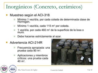 Inorgánicos (Concreto, cerámicos) Muestreo según el ACI-318 Mínimo 1 vez/día, por cada colada de determinada clase de Hormigón. Mínimo 1 vez/día, cada 115 m 3  por colada. 1 vez/día, por cada 460 m 2  de la superficie de la losa o muro. Debe hacerse  estrictamente al azar. Advertencia ACI-214R Frecuencia apropiada: una prueba cada 80 m 3 . Aplicaciones y miembros críticos: una prueba cada 40 m 3 . 