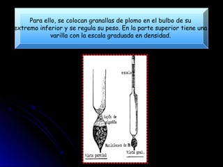 Para ello, se colocan granallas de plomo en el bulbo de su
extremo inferior y se regula su peso. En la parte superior tiene una
             varilla con la escala graduada en densidad.
 