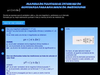 μ ∈ ( x ± Δx )
Donde se expresa que el verdadero valor μ, de una magnitud x, pertenece a un intervalo
formado por su mejor estimación puntual x más (o menos) el error de medición Δx.


 MAS DE UNA VARIABLE


    Sea una magnitud cualquiera Y = F (xi);                                       CON:
    donde F es una función de n magnitudes clínicas o variables x1, x2,
    …, xn.
    Si se mide cada una de las n magnitudes se obtienen:

                            μx ∈ ( xi ± Δxi )
    DONDE:
    μ : es el valor verdadero de la magnitud clínica medida xi
    xi : es el promedio de las mediciones efectuadas.
    Δxi : es el error de medición para un cierto nivel de significación α.
                                                                                  Es decir, el valor del error total al
                                                                                  cuadrado, es igual la sumatoria de los
                                                                                  cuadrados del
    Una vez efectuadas todas las mediciones se trata de calcular el
                                                                                  producto entre la derivada parcial de la
    valor final:
                                                                                  función respecto a cada variable, y el
                                                                                  error de la misma.
                            μY ∈ ( y ± Δy )
    DONDE:
    μY: es el valor verdadero de la magnitud clínica buscada Y.
    y : es el promedio calculado con la fórmula Y = F (xi), o sea: y =
    F(xi).
    Δy: es el error propagado por las xi, para un cierto nivel de
 
