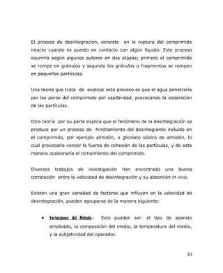 El proceso de desintegración, consiste en la ruptura del comprimido
intacto cuando es puesto en contacto con algún líquido. Este proceso
ocurriría según algunos autores en dos etapas; primero el comprimido
se rompe en gránulos y segundo los gránulos o fragmentos se rompen
en pequeñas partículas.
Una teoría que trata de explicar este proceso es que el agua penetraría
por los poros del comprimido por capilaridad, provocando la separación
de las partículas.
Otra teoría por su parte explica que el fenómeno de la desintegración se
produce por un proceso de hinchamiento del desintegrante incluido en
el comprimido, por ejemplo almidón, o glicolato sódico de almidón, lo
cual provocaría vencer la fuerza de cohesión de las partículas, y de esta
manera ocasionaría el rompimiento del comprimido.
Diversos trabajos de investigación han encontrado una buena
correlación entre la velocidad de desintegración y su absorción in vivo.
Existen una gran variedad de factores que influyen en la velocidad de
desintegración, pueden agruparse de la manera siguiente:
• Variaciones del Método.- Esto pueden ser: el tipo de aparato
empleado, la composición del medio, la temperatura del medio,
y la subjetividad del operador.
10
 