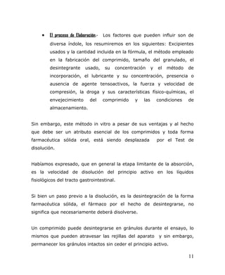 • El proceso de Elaboración.- Los factores que pueden influir son de
diversa índole, los resumiremos en los siguientes: Excipientes
usados y la cantidad incluida en la fórmula, el método empleado
en la fabricación del comprimido, tamaño del granulado, el
desintegrante usado, su concentración y el método de
incorporación, el lubricante y su concentración, presencia o
ausencia de agente tensoactivos, la fuerza y velocidad de
compresión, la droga y sus características físico-químicas, el
envejecimiento del comprimido y las condiciones de
almacenamiento.
Sin embargo, este método in vitro a pesar de sus ventajas y al hecho
que debe ser un atributo esencial de los comprimidos y toda forma
farmacéutica sólida oral, está siendo desplazada por el Test de
disolución.
Habíamos expresado, que en general la etapa limitante de la absorción,
es la velocidad de disolución del principio activo en los líquidos
fisiológicos del tracto gastrointestinal.
Si bien un paso previo a la disolución, es la desintegración de la forma
farmacéutica sólida, el fármaco por el hecho de desintegrarse, no
significa que necesariamente deberá disolverse.
Un comprimido puede desintegrarse en gránulos durante el ensayo, lo
mismos que pueden atravesar las rejillas del aparato y sin embargo,
permanecer los gránulos intactos sin ceder el principio activo.
11
 