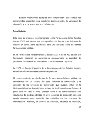 Existen muchísimos ejemplos que comprueban que aunque los
comprimidos presenten una excelente desintegración, la velocidad de
disolución y la de absorción, son deficientes.
Test de Disolución.
Esta clase de ensayos, fue incorporada en la Farmacopea de los Estados
Unidos XVIII edición en seis monografías y la Farmacopea Británica lo
incluye en 1980, pero solamente para una reducida serie de formas
farmacéuticas sólidas.
En la Farmacopea Norteamericana, edición XIX y en la XIV edición del
Formulario Nacional, se aumentaron notablemente la cantidad de
productos farmacéuticos que debían cumplir con este requisito.
En 1977, el Comité Ejecutivo de la Farmacopea de los Estados Unidos,
emitió un informe que textualmente expresaba:
El comportamiento de disolución de formas farmacéuticas sólidas, ha
demostrado ser un criterio útil para controlar la formulación y la
variación de los procesos de elaboración que pueden influir en la
biodisponibilidad de los principios activos de las formas farmacéuticas. A
pesar que los Test in Vitro pueden estar o no correlacionados con
resultados de biodisponibilidad in vivo, ensayos de disolución son una
ayuda deseable para controlar las variables en los procesos de
manufactura. Además, el Comité de Revisión, favorece la inclusión,
12
 