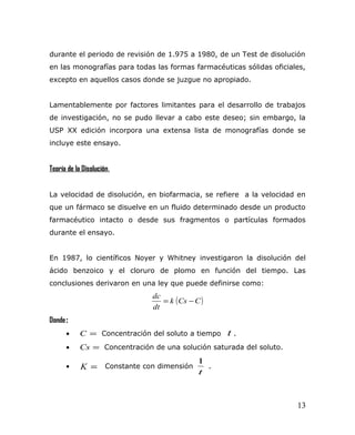 durante el periodo de revisión de 1.975 a 1980, de un Test de disolución
en las monografías para todas las formas farmacéuticas sólidas oficiales,
excepto en aquellos casos donde se juzgue no apropiado.
Lamentablemente por factores limitantes para el desarrollo de trabajos
de investigación, no se pudo llevar a cabo este deseo; sin embargo, la
USP XX edición incorpora una extensa lista de monografías donde se
incluye este ensayo.
Teoría de la Disolución.
La velocidad de disolución, en biofarmacia, se refiere a la velocidad en
que un fármaco se disuelve en un fluido determinado desde un producto
farmacéutico intacto o desde sus fragmentos o partículas formados
durante el ensayo.
En 1987, lo científicos Noyer y Whitney investigaron la disolución del
ácido benzoico y el cloruro de plomo en función del tiempo. Las
conclusiones derivaron en una ley que puede definirse como:
( )CCsk
dt
dc
−=
Donde:
• =C Concentración del soluto a tiempo t .
• =Cs Concentración de una solución saturada del soluto.
• =K Constante con dimensión
t
1
.
13
 