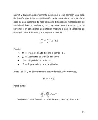 Nernst y Brunner, posteriormente definieron lo que llamaron una capa
de difusión que limita la solubilización de la sustancia en estudio. En el
caso de una sustancia de fase sólida de dimensiones microscópicas de
solubilidad baja o moderada, sin reaccionar químicamente con el
solvente y en condiciones de agitación mediana a alta, la velocidad de
disolución estará definida por la siguiente formula:
( )CCs
h
DS
dt
dw
−=
Donde:
• =W Masa de soluto disuelto a tiempo t .
• =D Coeficiente de difusión del soluto.
• =S Superficie de contacto.
• =h Espesor de la capa de difusión.
Ahora: Si V , es el volumen del medio de disolución, entonces,
CxVW =
Por lo tanto:
( )CCs
Vh
DS
dt
dc
−=
Comparando esta formula con la de Noyer y Whitney, tenemos:
14
 