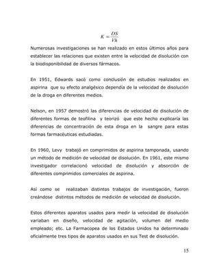 Vh
DS
K =
Numerosas investigaciones se han realizado en estos últimos años para
establecer las relaciones que existen entre la velocidad de disolución con
la biodisponibilidad de diversos fármacos.
En 1951, Edwards sacó como conclusión de estudios realizados en
aspirina que su efecto analgésico dependía de la velocidad de disolución
de la droga en diferentes medios.
Nelson, en 1957 demostró las diferencias de velocidad de disolución de
diferentes formas de teofilina y teorizó que este hecho explicaría las
diferencias de concentración de esta droga en la sangre para estas
formas farmacéuticas estudiadas.
En 1960, Levy trabajó en comprimidos de aspirina tamponada, usando
un método de medición de velocidad de disolución. En 1961, este mismo
investigador correlacionó velocidad de disolución y absorción de
diferentes comprimidos comerciales de aspirina.
Así como se realizaban distintos trabajos de investigación, fueron
creándose distintos métodos de medición de velocidad de disolución.
Estos diferentes aparatos usados para medir la velocidad de disolución
variaban en diseño, velocidad de agitación, volumen del medio
empleado; etc. La Farmacopea de los Estados Unidos ha determinado
oficialmente tres tipos de aparatos usados en sus Test de disolución.
15
 