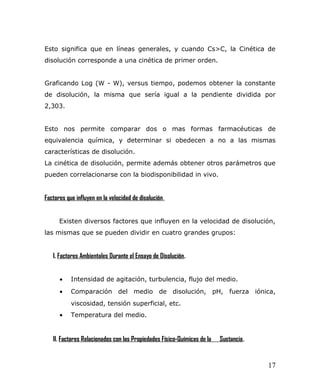 Esto significa que en líneas generales, y cuando Cs>C, la Cinética de
disolución corresponde a una cinética de primer orden.
Graficando Log (W - W), versus tiempo, podemos obtener la constante
de disolución, la misma que sería igual a la pendiente dividida por
2,303.
Esto nos permite comparar dos o mas formas farmacéuticas de
equivalencia química, y determinar si obedecen a no a las mismas
características de disolución.
La cinética de disolución, permite además obtener otros parámetros que
pueden correlacionarse con la biodisponibilidad in vivo.
Factores que influyen en la velocidad de disolución.
Existen diversos factores que influyen en la velocidad de disolución,
las mismas que se pueden dividir en cuatro grandes grupos:
I. Factores Ambientales Durante el Ensayo de Disolución.
• Intensidad de agitación, turbulencia, flujo del medio.
• Comparación del medio de disolución, pH, fuerza iónica,
viscosidad, tensión superficial, etc.
• Temperatura del medio.
II. Factores Relacionados con las Propiedades Físico-Químicas de la Sustancia.
17
 