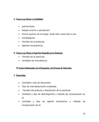A.- Factores que Afectan a la Solubilidad.
• polimorfismo
• Estado amorfo y solvatación.
• Forma química de la droga: ácido libre, base libre o sal.
• Complejación.
• Tamaño de la partícula.
• Agentes tensoactivos.
B.- Factores que Afectan la Superficie Disponible para la Disolución.
• Tamaño de la partícula.
• Variables de manufactura.
III. Factores Relacionados con la Composición y los Procesos de Fabricación.
A. Comprimidos.
• Cantidad y tipo de diluyentes.
• Tipo de manufacturación empleada.
• Tamaño del gránulo y distribución de la partícula.
• Cantidad y tipo de desintegrante y método de incorporación en
él.
• Cantidad y tipo de agente tensoactivo y método de
incorporación de él.
18
 