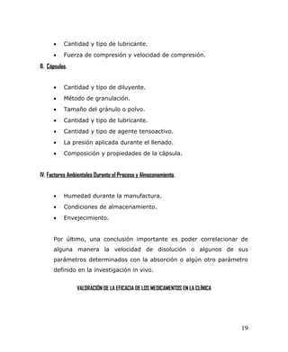• Cantidad y tipo de lubricante.
• Fuerza de compresión y velocidad de compresión.
B. Cápsulas.
• Cantidad y tipo de diluyente.
• Método de granulación.
• Tamaño del gránulo o polvo.
• Cantidad y tipo de lubricante.
• Cantidad y tipo de agente tensoactivo.
• La presión aplicada durante el llenado.
• Composición y propiedades de la cápsula.
IV. Factores Ambientales Durante el Proceso y Almacenamiento.
• Humedad durante la manufactura.
• Condiciones de almacenamiento.
• Envejecimiento.
Por último, una conclusión importante es poder correlacionar de
alguna manera la velocidad de disolución o algunos de sus
parámetros determinados con la absorción o algún otro parámetro
definido en la investigación in vivo.
VALORACIÓN DE LA EFICACIA DE LOS MEDICAMENTOS EN LA CLÍNICA
19
 